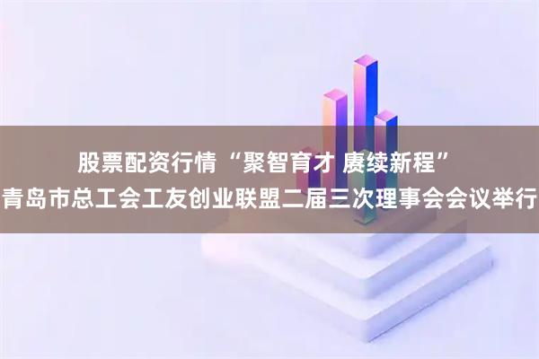 股票配资行情 “聚智育才 赓续新程” 青岛市总工会工友创业联盟二届三次理事会会议举行