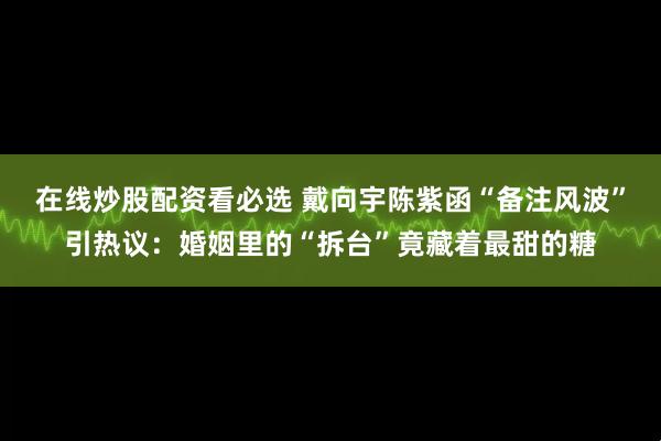 在线炒股配资看必选 戴向宇陈紫函“备注风波”引热议：婚姻里的“拆台”竟藏着最甜的糖