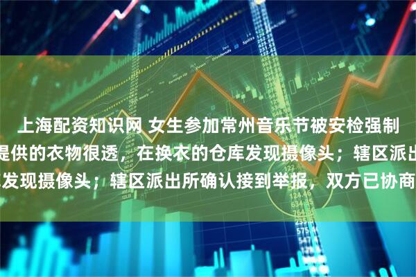 上海配资知识网 女生参加常州音乐节被安检强制脱衣？当事人：主办方提供的衣物很透，在换衣的仓库发现摄像头；辖区派出所确认接到举报，双方已协商完毕