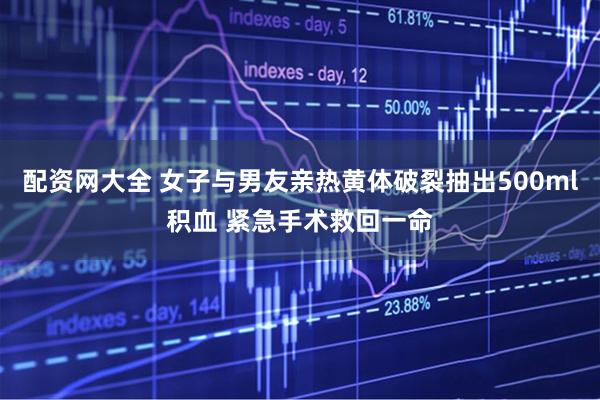 配资网大全 女子与男友亲热黄体破裂抽出500ml积血 紧急手术救回一命