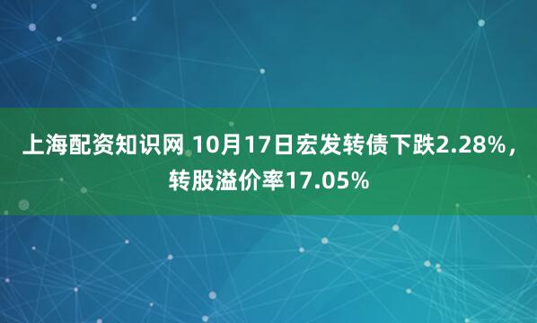 上海配资知识网 10月17日宏发转债下跌2.28%，转股溢价率17.05%