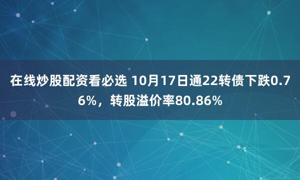 在线炒股配资看必选 10月17日通22转债下跌0.76%，转股溢价率80.86%