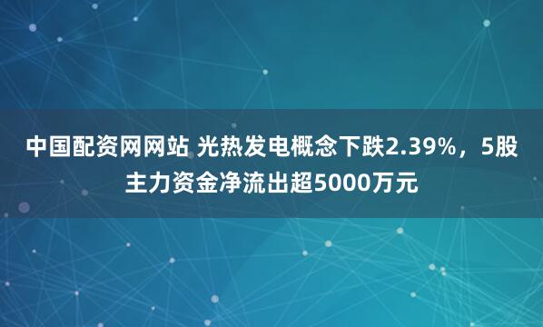 中国配资网网站 光热发电概念下跌2.39%，5股主力资金净流出超5000万元