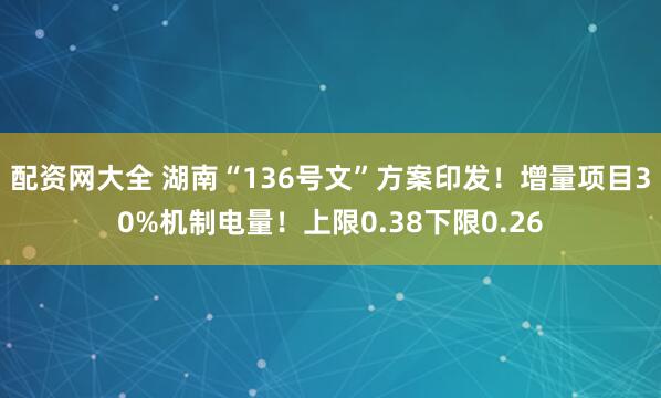 配资网大全 湖南“136号文”方案印发！增量项目30%机制电量！上限0.38下限0.26