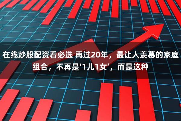 在线炒股配资看必选 再过20年,最让人羡慕的家庭组合,不再是‘1儿1女’,而是这种