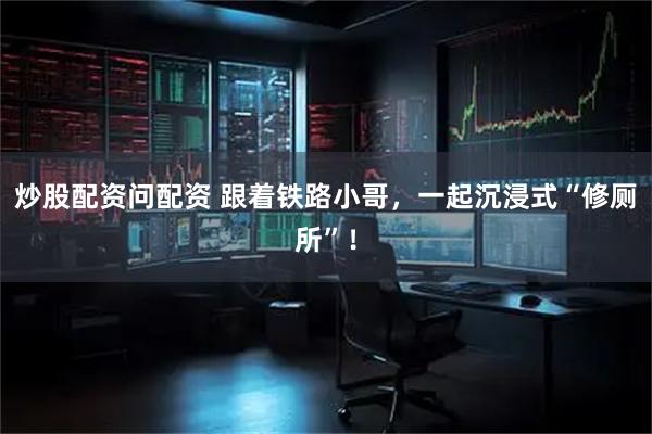 炒股配资问配资 跟着铁路小哥，一起沉浸式“修厕所”！