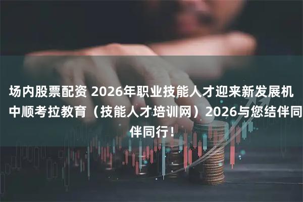 场内股票配资 2026年职业技能人才迎来新发展机遇!中顺考拉教育(技能人才培训网)2026与您结伴同行!