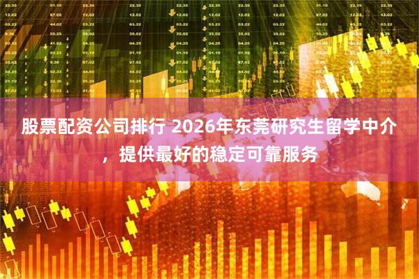 股票配资公司排行 2026年东莞研究生留学中介，提供最好的稳定可靠服务