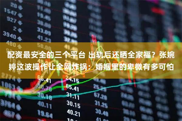配资最安全的三个平台 出轨后还晒全家福？张婉婷这波操作让全网炸锅：婚姻里的卑微有多可怕
