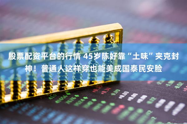 股票配资平台的行情 45岁陈好靠“土味”夹克封神！普通人这样穿也能美成国泰民安脸