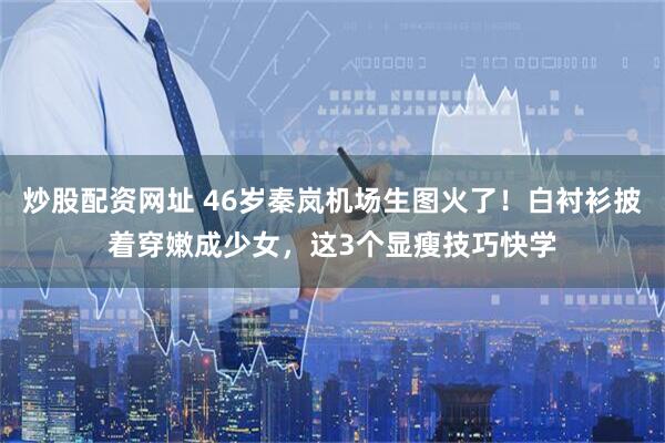 炒股配资网址 46岁秦岚机场生图火了！白衬衫披着穿嫩成少女，这3个显瘦技巧快学